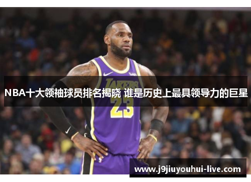 NBA十大领袖球员排名揭晓 谁是历史上最具领导力的巨星