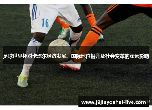 足球世界杯对卡塔尔经济发展、国际地位提升及社会变革的深远影响