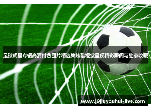 足球明星专辑高清付费图片精选集炫酷视觉呈现精彩瞬间与独家收藏