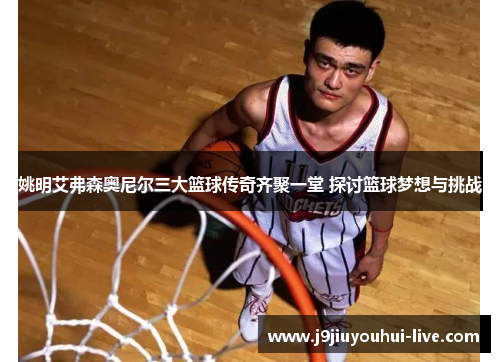 姚明艾弗森奥尼尔三大篮球传奇齐聚一堂 探讨篮球梦想与挑战