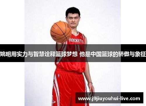 姚明用实力与智慧诠释篮球梦想 他是中国篮球的骄傲与象征