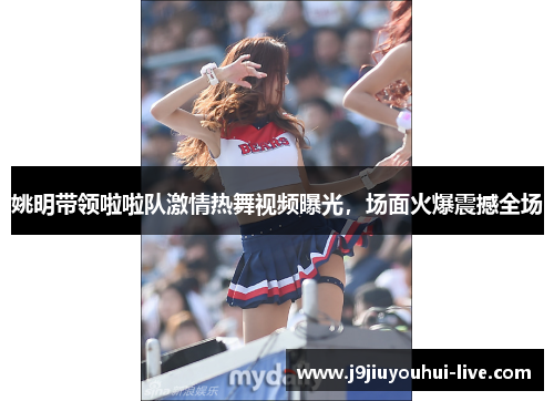 姚明带领啦啦队激情热舞视频曝光，场面火爆震撼全场