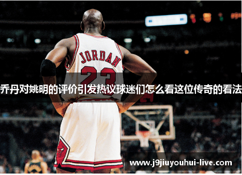 乔丹对姚明的评价引发热议球迷们怎么看这位传奇的看法