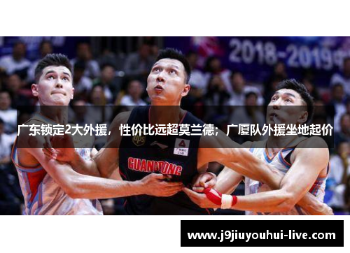 广东锁定2大外援，性价比远超莫兰德；广厦队外援坐地起价